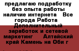 предлагаю подработку без опыта работы,наличие интернета - Все города Работа » Дополнительный заработок и сетевой маркетинг   . Алтайский край,Камень-на-Оби г.